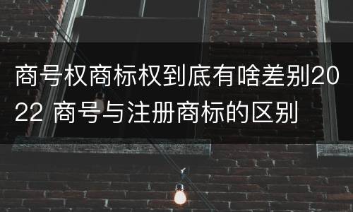 商号权商标权到底有啥差别2022 商号与注册商标的区别
