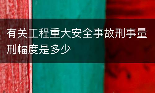 有关工程重大安全事故刑事量刑幅度是多少