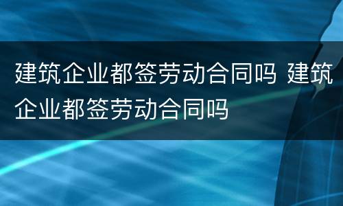建筑企业都签劳动合同吗 建筑企业都签劳动合同吗