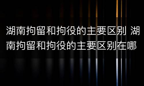 湖南拘留和拘役的主要区别 湖南拘留和拘役的主要区别在哪