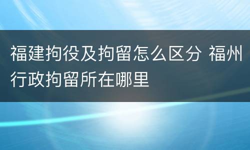 福建拘役及拘留怎么区分 福州行政拘留所在哪里