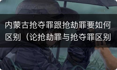 内蒙古抢夺罪跟抢劫罪要如何区别（论抢劫罪与抢夺罪区别）