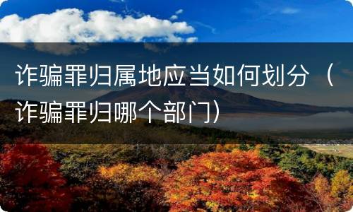 诈骗罪归属地应当如何划分（诈骗罪归哪个部门）