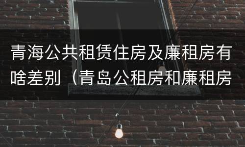 青海公共租赁住房及廉租房有啥差别（青岛公租房和廉租房的区别）