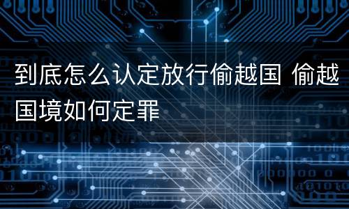 到底怎么认定放行偷越国 偷越国境如何定罪