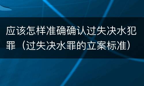 应该怎样准确确认过失决水犯罪（过失决水罪的立案标准）