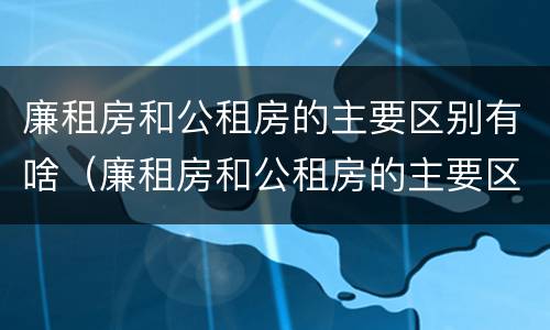 廉租房和公租房的主要区别有啥（廉租房和公租房的主要区别有啥不同）
