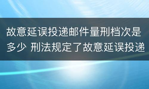 故意延误投递邮件量刑档次是多少 刑法规定了故意延误投递邮件罪