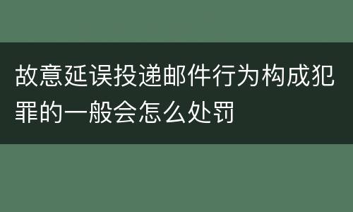 故意延误投递邮件行为构成犯罪的一般会怎么处罚