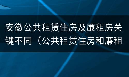 安徽公共租赁住房及廉租房关键不同（公共租赁住房和廉租房）