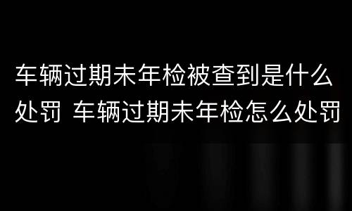 车辆过期未年检被查到是什么处罚 车辆过期未年检怎么处罚