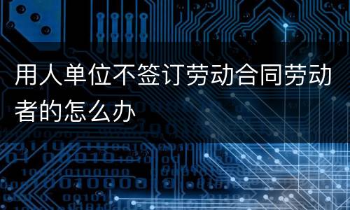 用人单位不签订劳动合同劳动者的怎么办