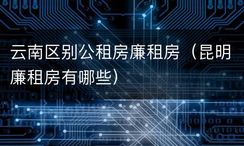 云南区别公租房廉租房（昆明廉租房有哪些）