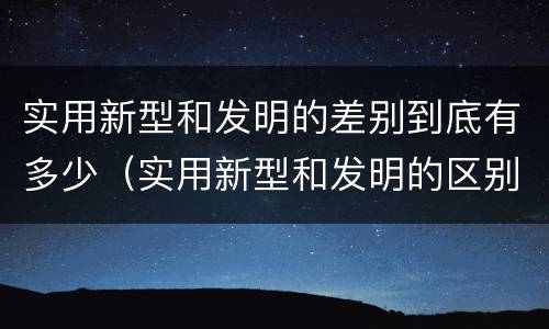 实用新型和发明的差别到底有多少（实用新型和发明的区别）