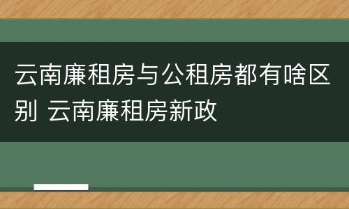 云南廉租房与公租房都有啥区别 云南廉租房新政
