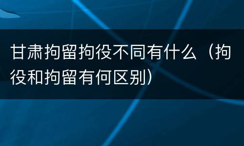 甘肃拘留拘役不同有什么（拘役和拘留有何区别）