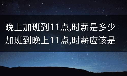 晚上加班到11点,时薪是多少 加班到晚上11点,时薪应该是