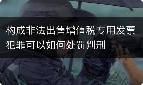 构成非法出售增值税专用发票犯罪可以如何处罚判刑