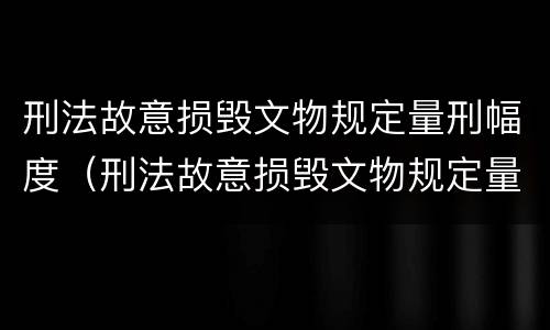 刑法故意损毁文物规定量刑幅度（刑法故意损毁文物规定量刑幅度是多少）