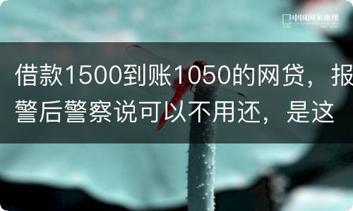 借款1500到账1050的网贷，报警后警察说可以不用还，是这样的嘛