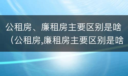 公租房、廉租房主要区别是啥（公租房,廉租房主要区别是啥呀）