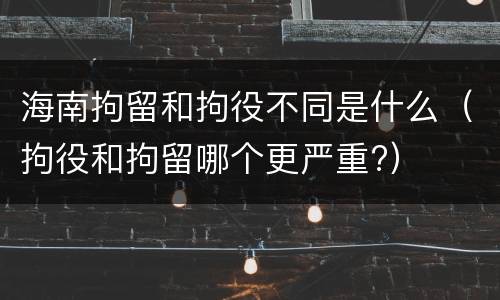 海南拘留和拘役不同是什么（拘役和拘留哪个更严重?）