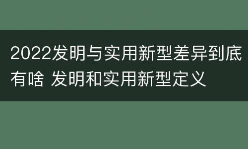 2022发明与实用新型差异到底有啥 发明和实用新型定义