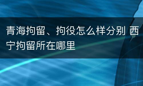 青海拘留、拘役怎么样分别 西宁拘留所在哪里