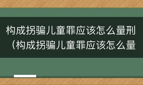 构成拐骗儿童罪应该怎么量刑（构成拐骗儿童罪应该怎么量刑呢）