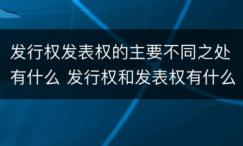 发行权发表权的主要不同之处有什么 发行权和发表权有什么区别