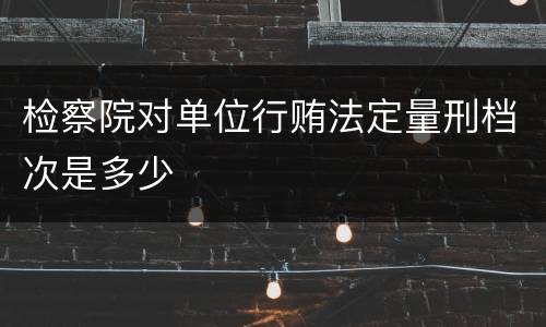 检察院对单位行贿法定量刑档次是多少