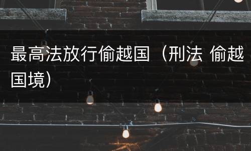最高法放行偷越国（刑法 偷越国境）