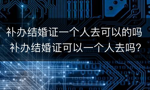 补办结婚证一个人去可以的吗 补办结婚证可以一个人去吗?
