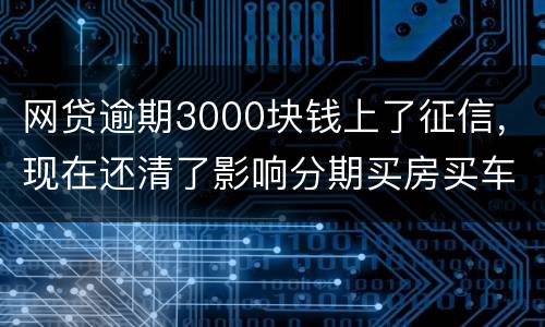 网贷逾期3000块钱上了征信，现在还清了影响分期买房买车么