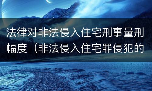 法律对非法侵入住宅刑事量刑幅度（非法侵入住宅罪侵犯的法益）
