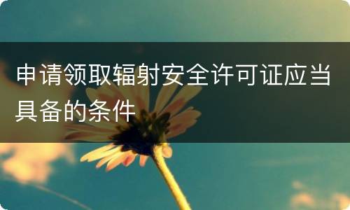 申请领取辐射安全许可证应当具备的条件