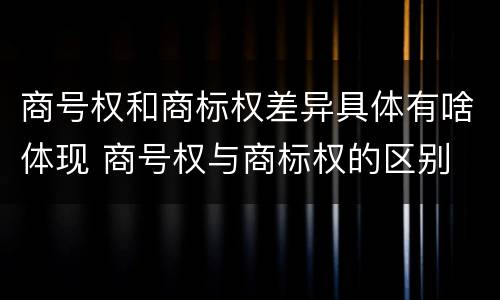 商号权和商标权差异具体有啥体现 商号权与商标权的区别