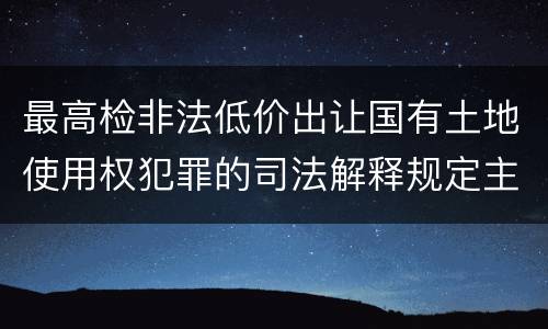 最高检非法低价出让国有土地使用权犯罪的司法解释规定主要内容都有哪些