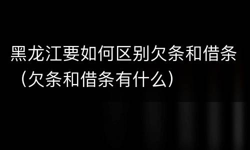 黑龙江要如何区别欠条和借条（欠条和借条有什么）