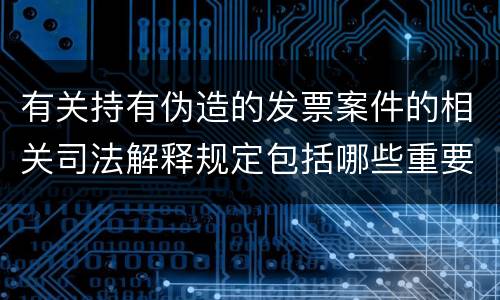 有关持有伪造的发票案件的相关司法解释规定包括哪些重要内容