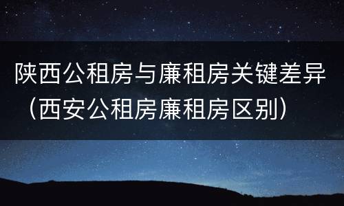 陕西公租房与廉租房关键差异（西安公租房廉租房区别）
