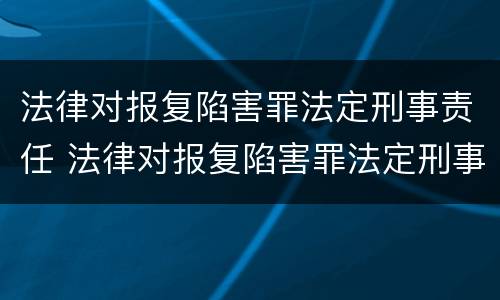 法律对报复陷害罪法定刑事责任 法律对报复陷害罪法定刑事责任的认定