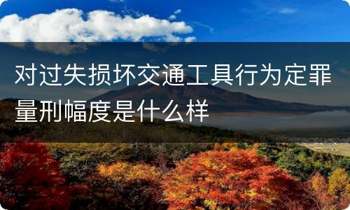 对过失损坏交通工具行为定罪量刑幅度是什么样