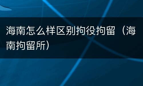 海南怎么样区别拘役拘留（海南拘留所）