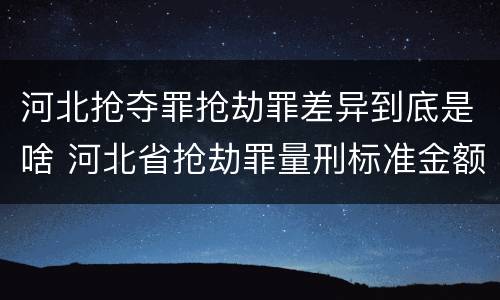 河北抢夺罪抢劫罪差异到底是啥 河北省抢劫罪量刑标准金额