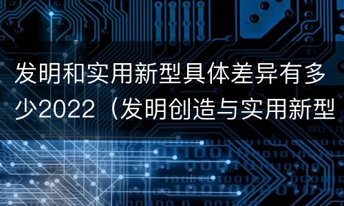 发明和实用新型具体差异有多少2022（发明创造与实用新型的区别）