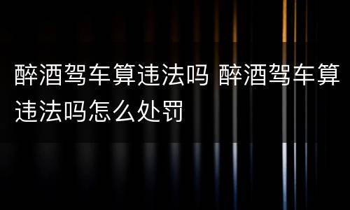 醉酒驾车算违法吗 醉酒驾车算违法吗怎么处罚