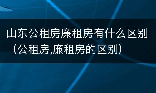 山东公租房廉租房有什么区别（公租房,廉租房的区别）