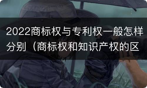2022商标权与专利权一般怎样分别（商标权和知识产权的区别）