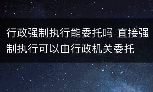 行政强制执行能委托吗 直接强制执行可以由行政机关委托